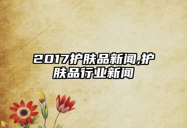 2017護膚品新聞,護膚品行業新聞