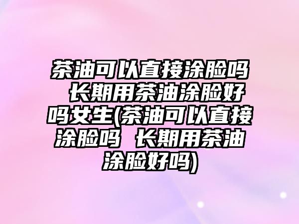 茶油可以直接涂臉嗎 長期用茶油涂臉好嗎女生(茶油可以直接涂臉嗎 長期用茶油涂臉好嗎)