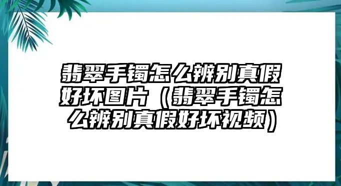 翡翠手鐲怎么辨別真假好壞圖片（翡翠手鐲怎么辨別真假好壞視頻）