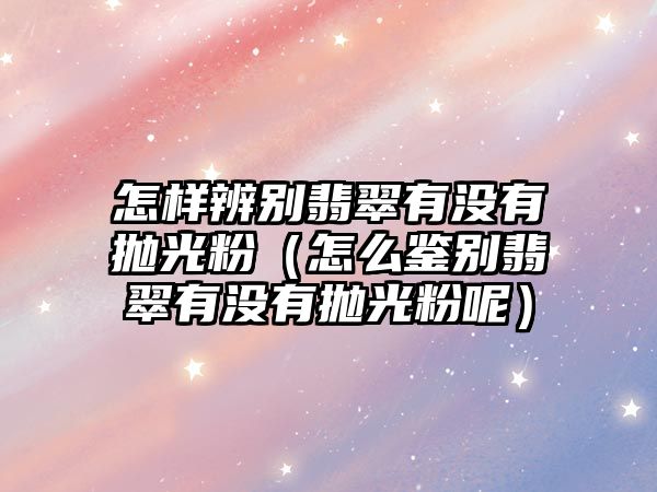 怎樣辨別翡翠有沒有拋光粉（怎么鑒別翡翠有沒有拋光粉呢）