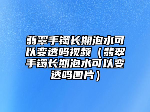 翡翠手鐲長期泡水可以變透嗎視頻（翡翠手鐲長期泡水可以變透嗎圖片）