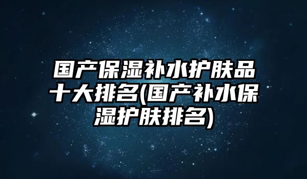 國產(chǎn)保濕補水護膚品十大排名(國產(chǎn)補水保濕護膚排名)