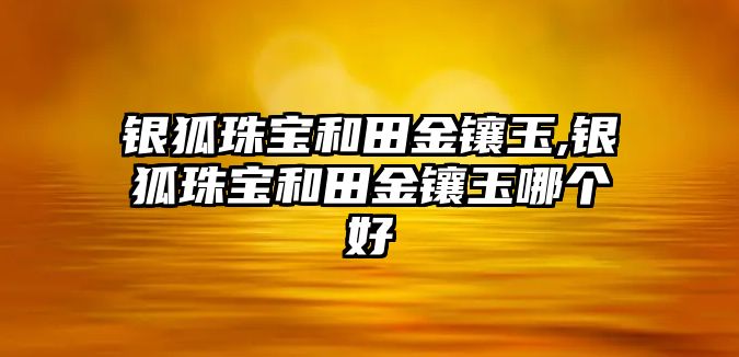 銀狐珠寶和田金鑲玉,銀狐珠寶和田金鑲玉哪個好