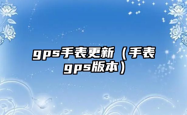 gps手表更新（手表gps版本）