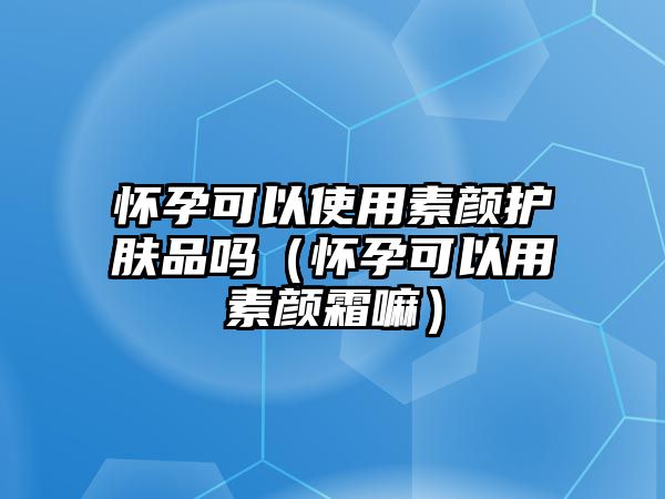 懷孕可以使用素顏?zhàn)o(hù)膚品嗎（懷孕可以用素顏霜嘛）