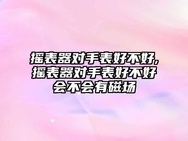 搖表器對(duì)手表好不好,搖表器對(duì)手表好不好會(huì)不會(huì)有磁場(chǎng)