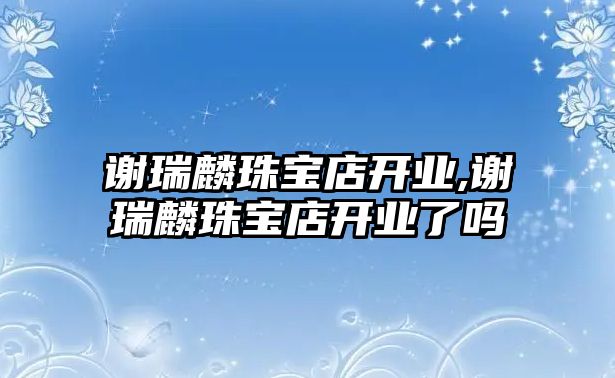 謝瑞麟珠寶店開業,謝瑞麟珠寶店開業了嗎