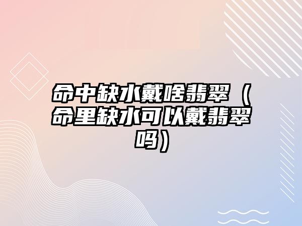 命中缺水戴啥翡翠（命里缺水可以戴翡翠嗎）