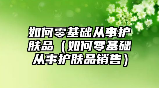 如何零基礎從事護膚品（如何零基礎從事護膚品銷售）