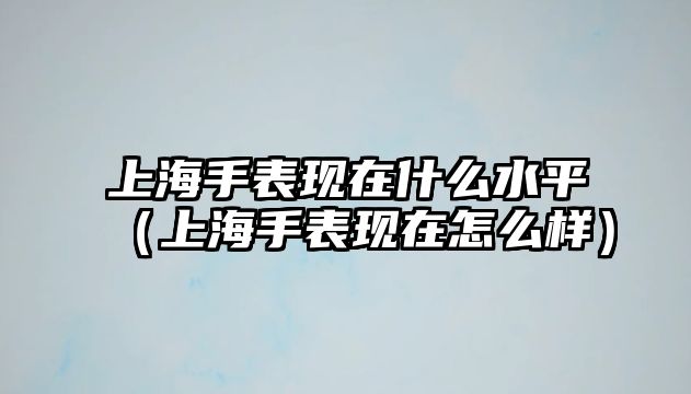 上海手表現在什么水平（上海手表現在怎么樣）