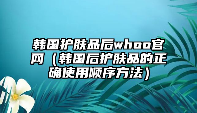 韓國護(hù)膚品后whoo官網(wǎng)（韓國后護(hù)膚品的正確使用順序方法）