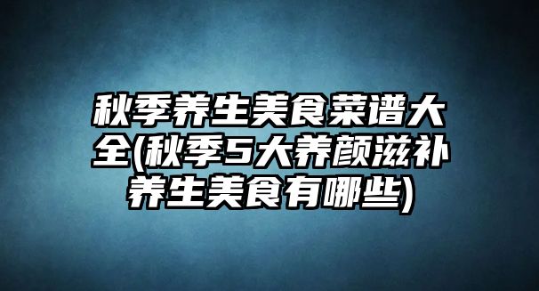 秋季養生美食菜譜大全(秋季5大養顏滋補養生美食有哪些)