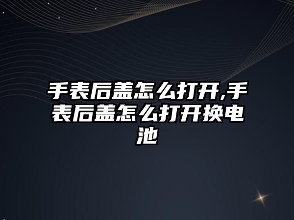 手表后蓋怎么打開,手表后蓋怎么打開換電池