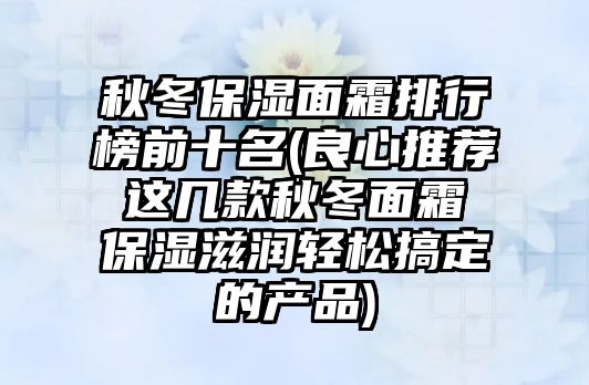 秋冬保濕面霜排行榜前十名(良心推薦 這幾款秋冬面霜 保濕滋潤輕松搞定的產品)