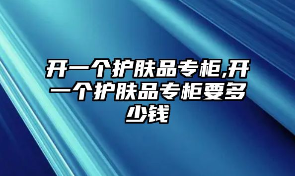 開一個護膚品專柜,開一個護膚品專柜要多少錢