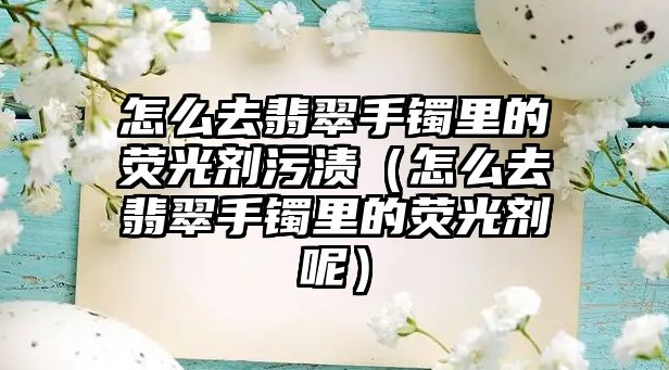 怎么去翡翠手鐲里的熒光劑污漬（怎么去翡翠手鐲里的熒光劑呢）