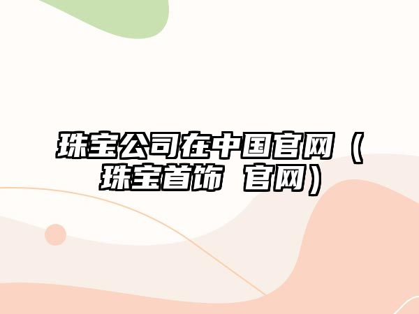 珠寶公司在中國官網(wǎng)（珠寶首飾 官網(wǎng)）