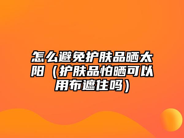 怎么避免護膚品曬太陽（護膚品怕曬可以用布遮住嗎）