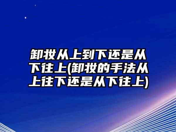 卸妝從上到下還是從下往上(卸妝的手法從上往下還是從下往上)