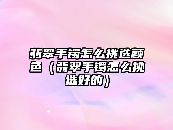 翡翠手鐲怎么挑選顏色（翡翠手鐲怎么挑選好的）