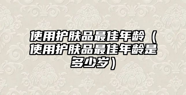 使用護(hù)膚品最佳年齡（使用護(hù)膚品最佳年齡是多少歲）