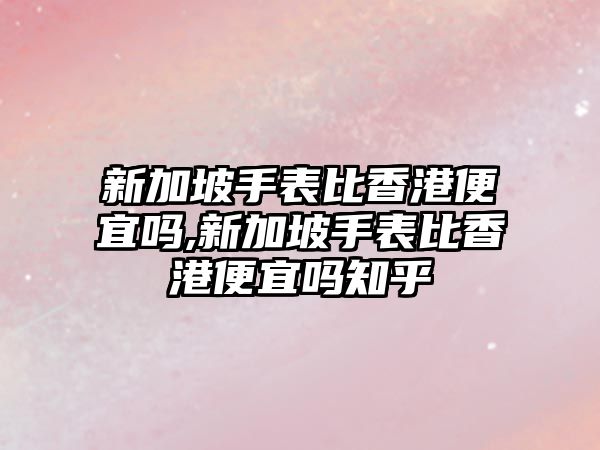 新加坡手表比香港便宜嗎,新加坡手表比香港便宜嗎知乎