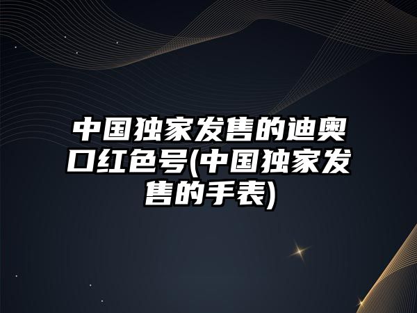 中國獨家發售的迪奧口紅色號(中國獨家發售的手表)