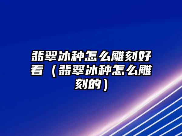 翡翠冰種怎么雕刻好看（翡翠冰種怎么雕刻的）