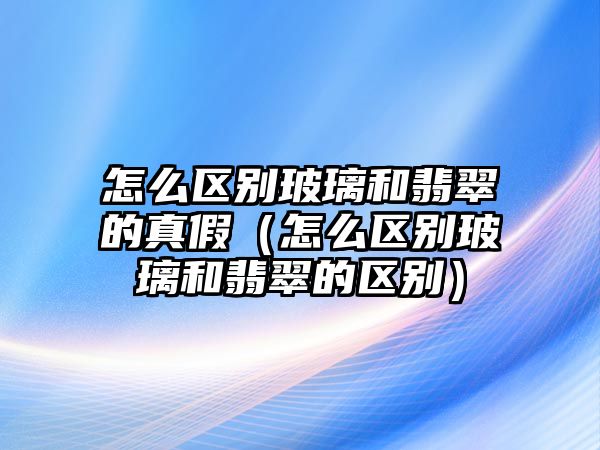 怎么區別玻璃和翡翠的真假（怎么區別玻璃和翡翠的區別）