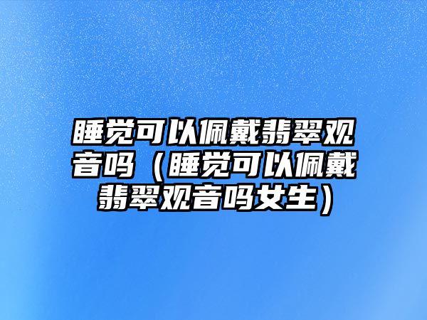 睡覺可以佩戴翡翠觀音嗎（睡覺可以佩戴翡翠觀音嗎女生）