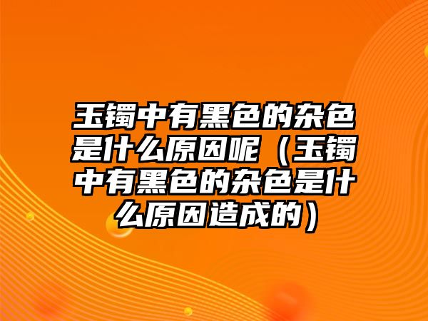 玉鐲中有黑色的雜色是什么原因呢（玉鐲中有黑色的雜色是什么原因造成的）