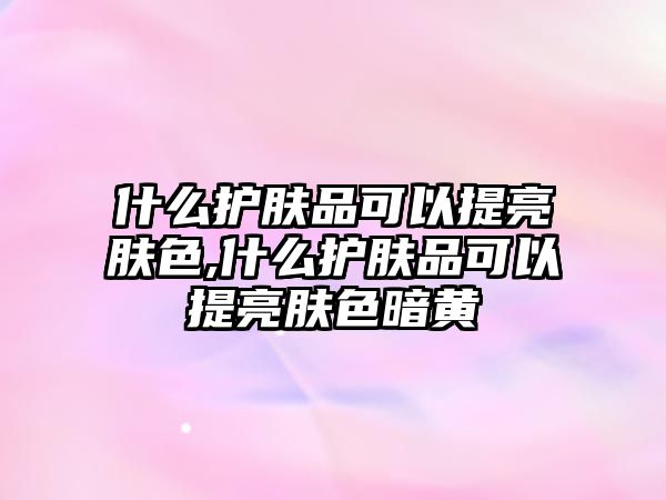 什么護膚品可以提亮膚色,什么護膚品可以提亮膚色暗黃