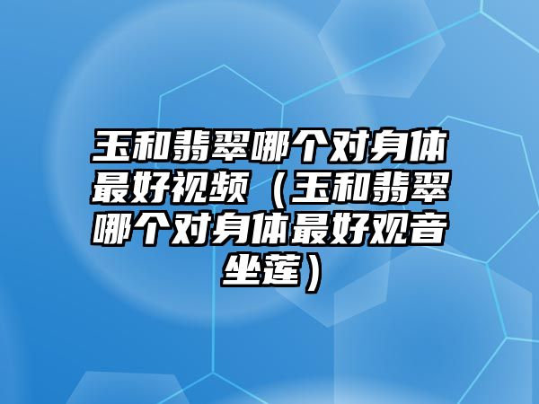 玉和翡翠哪個對身體最好視頻（玉和翡翠哪個對身體最好觀音坐蓮）