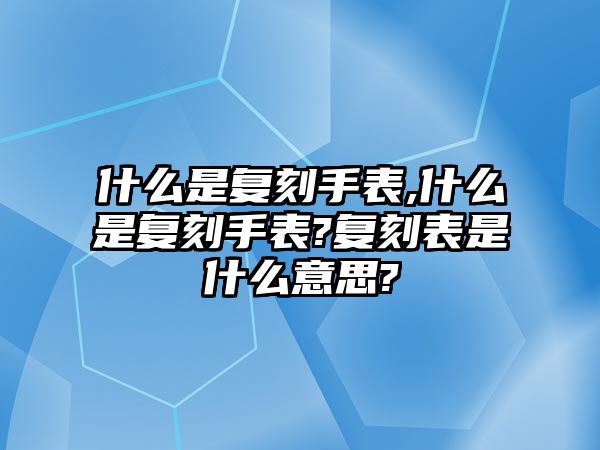 什么是復刻手表,什么是復刻手表?復刻表是什么意思?