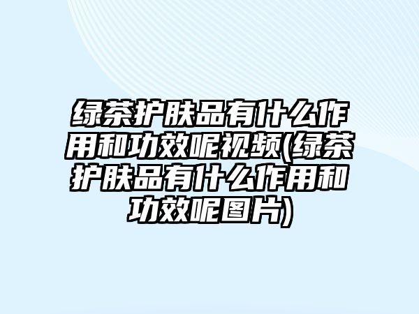 綠茶護膚品有什么作用和功效呢視頻(綠茶護膚品有什么作用和功效呢圖片)