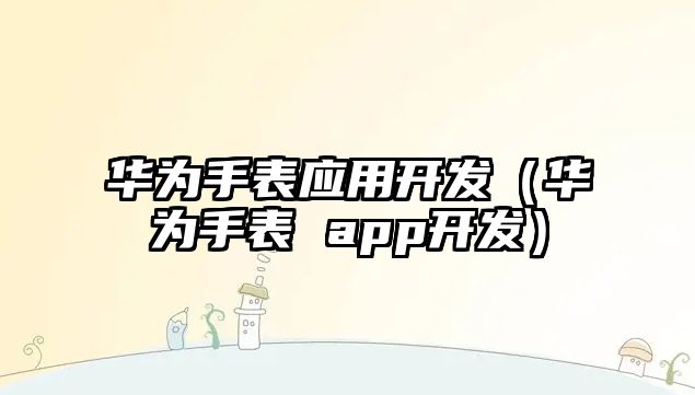 華為手表應(yīng)用開發(fā)（華為手表 app開發(fā)）