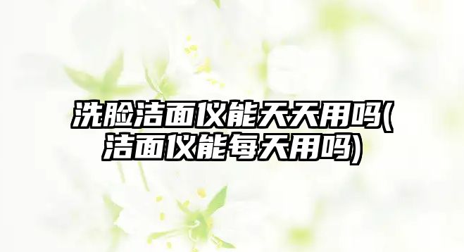 洗臉潔面儀能天天用嗎(潔面儀能每天用嗎)