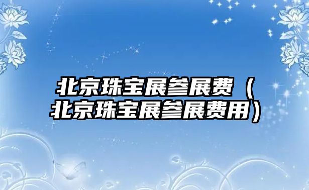 北京珠寶展參展費(fèi)（北京珠寶展參展費(fèi)用）