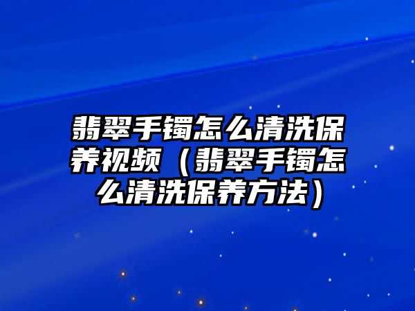 翡翠手鐲怎么清洗保養(yǎng)視頻（翡翠手鐲怎么清洗保養(yǎng)方法）