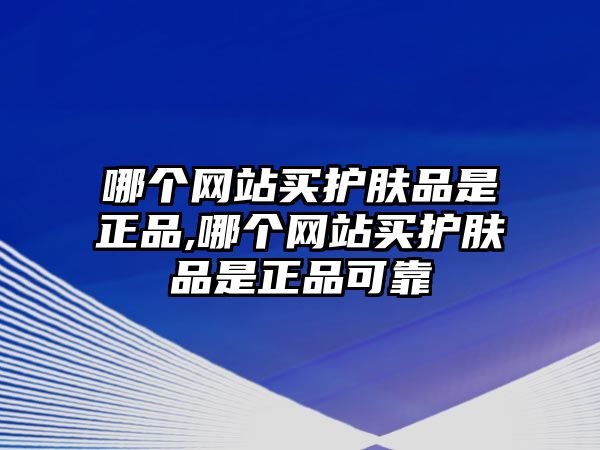 哪個網站買護膚品是正品,哪個網站買護膚品是正品可靠