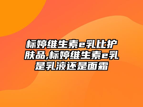 標(biāo)婷維生素e乳比護(hù)膚品,標(biāo)婷維生素e乳是乳液還是面霜