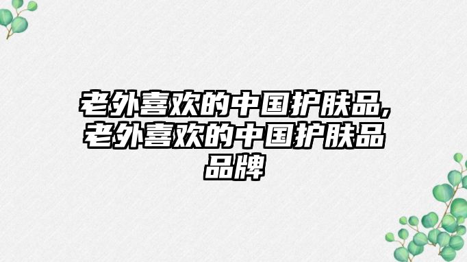 老外喜歡的中國(guó)護(hù)膚品,老外喜歡的中國(guó)護(hù)膚品品牌