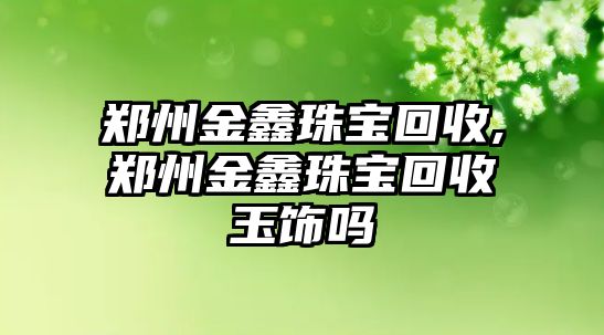 鄭州金鑫珠寶回收,鄭州金鑫珠寶回收玉飾嗎