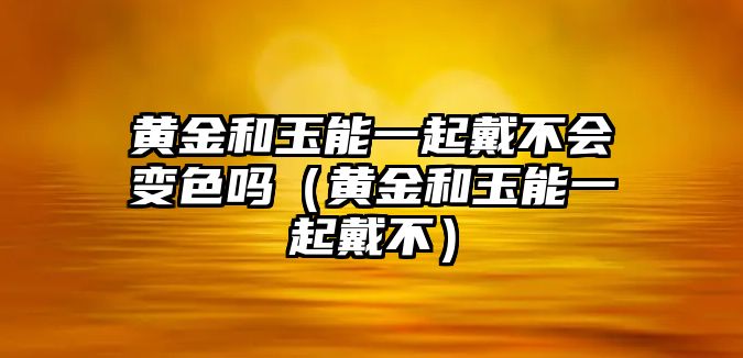 黃金和玉能一起戴不會變色嗎（黃金和玉能一起戴不）