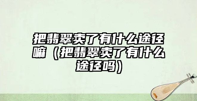 把翡翠賣了有什么途徑嘛（把翡翠賣了有什么途徑嗎）