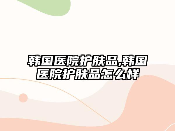 韓國醫院護膚品,韓國醫院護膚品怎么樣