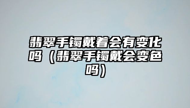 翡翠手鐲戴著會有變化嗎（翡翠手鐲戴會變色嗎）