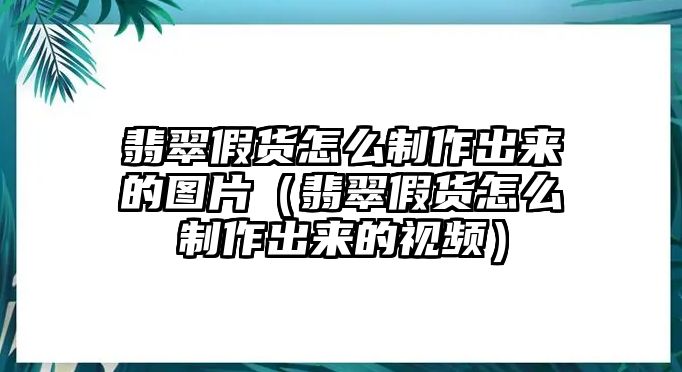 翡翠假貨怎么制作出來的圖片（翡翠假貨怎么制作出來的視頻）