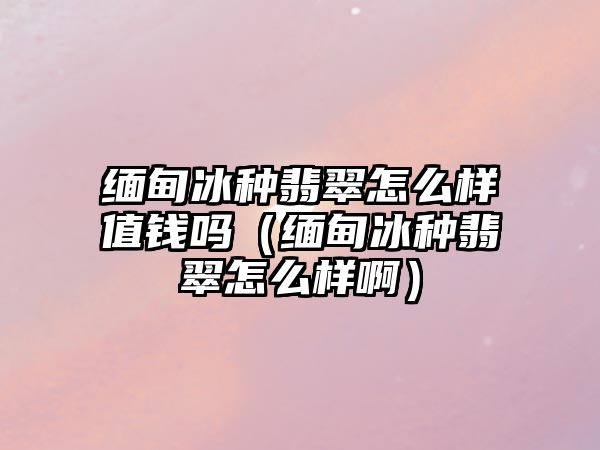 緬甸冰種翡翠怎么樣值錢嗎（緬甸冰種翡翠怎么樣?。? class=