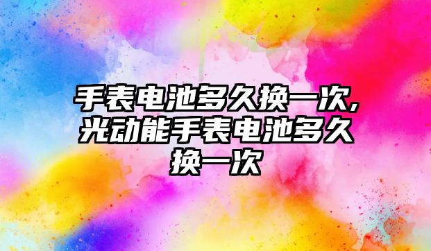 手表電池多久換一次,光動能手表電池多久換一次